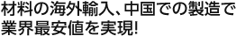 材料の海外輸入、中国での製造で業界最安値を実現！
