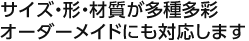 サイズ・形・材質が多種多彩オーダーメイドにも対応します